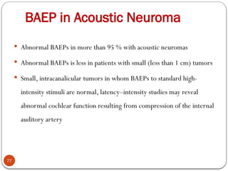 BAEP in Acoustic Neuroma
77
 Abnormal BAEPs in more than 95 % with acoustic neuromas
 Abnormal BAEPs is less in patients with small (less than 1 cm) tumors
 Small, intracanalicular tumors in whom BAEPs to standard high-
intensity stimuli are normal, latency–intensity studies may reveal
abnormal cochlear function resulting from compression of the internal
auditory artery
 