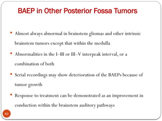 BAEP in Other Posterior Fossa Tumors
82
 Almost always abnormal in brainstem gliomas and other intrinsic
brainstem tumors except that within the medulla
 Abnormalities in the I–III or III–V interpeak interval, or a
combination of both
 Serial recordings may show deterioration of the BAEPs because of
tumor growth
 Response to treatment can be demonstrated as an improvement in
conduction within the brainstem auditory pathways
 