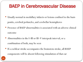 BAEP in Cerebrovascular Disease
83
 Usually normal in medullary infarcts or lesions confined to the basis
pontis, cerebral peduncles, and cerebellar hemispheres
 Presence of BAEP abnormalities is associated with an adverse clinical
outcome
 Abnormalities in the I–III or III–V interpeak interval, or a
combination of both, may be seen
 If a cochlear stroke accompanies the brainstem stroke, all BAEP
components will be absent following stimulation of that ear
 