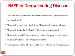 BAEP in Demyelinating Disease
85
 Can demonstrate a residual abnormality related to a prior symptom
that has cleared
 Abnormality rate higher in definite MS and with brainstem lesion.
 Abnormalities in the I–III and/or III–V interpeak interval
 Abnormally small IV/V:I amplitude ratio in the presence of normal
component latencies and interpeak intervals
 Prolongations of the PTT (wave I latency) without any otologic cause
 