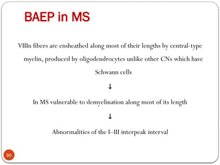 BAEP in MS
86
VIIIn fibers are ensheathed along most of their lengths by central-type
myelin, produced by oligodendrocytes unlike other CNs which have
Schwann cells
↓
In MS vulnerable to demyelination along most of its length
↓
Abnormalities of the I–III interpeak interval
 