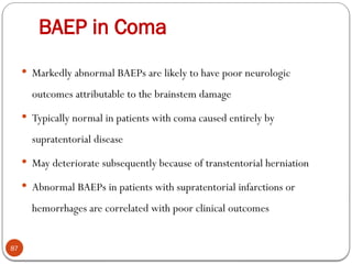 BAEP in Coma
87
 Markedly abnormal BAEPs are likely to have poor neurologic
outcomes attributable to the brainstem damage
 Typically normal in patients with coma caused entirely by
supratentorial disease
 May deteriorate subsequently because of transtentorial herniation
 Abnormal BAEPs in patients with supratentorial infarctions or
hemorrhages are correlated with poor clinical outcomes
 