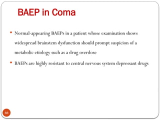 BAEP in Coma
88
 Normal-appearing BAEPs in a patient whose examination shows
widespread brainstem dysfunction should prompt suspicion of a
metabolic etiology such as a drug overdose
 BAEPs are highly resistant to central nervous system depressant drugs
 