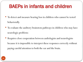 BAEPs in infants and children
94
 To detect and measure hearing loss in children who cannot be tested
behaviorally
 To evaluate the auditory brainstem pathways in children who may have
neurologic problems
 Requires close cooperation between audiologists and neurologists
because it is impossible to interpret these responses correctly without
paying careful attention to both the ear and the brain.
 