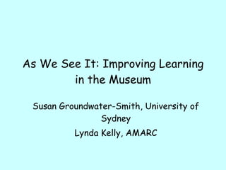 As We See It: Improving Learning in the Museum Susan Groundwater-Smith, University of Sydney Lynda Kelly, AMARC 
