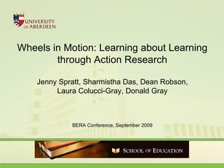 Wheels in Motion: Learning about Learning through Action Research Jenny Spratt, Sharmistha Das, Dean Robson, Laura Colucci-Gray, Donald Gray BERA Conference, September 2009 