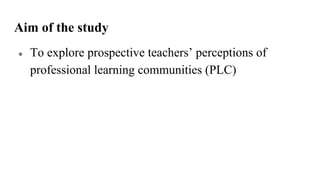 Aim of the study
● To explore prospective teachers’ perceptions of
professional learning communities (PLC)
 