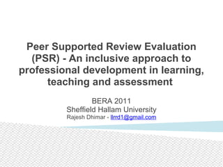 Peer Supported Review Evaluation
(PSR) - An inclusive approach to
professional development in learning,
teaching and assessment
 
BERA 2011
Sheffield Hallam University
Rajesh Dhimar - llrrd1@gmail.com
 