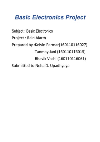 Basic Electronics Project
Subject : Basic Electronics
Project : Rain Alarm
Prepared by :Kelvin Parmar(160110116027)
Tanmay Jani (160110116015)
Bhavik Vashi (160110116061)
Submitted to Neha D. Upadhyaya
 