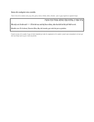 Antes de cualquier otra comida
Todo el resto de las comidas (carne, pez, leche, quesos, huevos, bebidas, dulces, chocolate, café, té, agua) requieren la siguiente berajá.
.Fx¨a §c¦A d¤i §d¦p lŸM ©d ¤W ,m¨lFr¨d K¤l«¤n Epi«¥dŸl¡` ,¨i§i d¨Y ©` KEx¨A
Ba-rúj a-tá A-do-nái (pausa) E-lo-hé-nu mé-lej ha-o-lám, she-ha-kól ni-hi-yié bid-va-ró.
Bendito eres Tú A-donai, Nuestro Dios, Rey del mundo, que todo fue por su palabra.
Comerá un poco de la comida. Luego de haber bendecido por todos los componentes de la comida se puede comer normalmente sin tener que
decir una berajá cada vez que se come una porción.
 