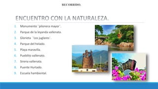 1. Monumento ¨pilonera mayor¨.
2. Parque de la leyanda vallenata.
3. Glorieta ¨Los juglares¨.
4. Parque del helado.
5. Playa maravilla.
6. Pueblito vallenato.
7. Sirena vallenata.
8. Puente Hurtado.
9. Escuela hambiental.
RECORRIDO.
 