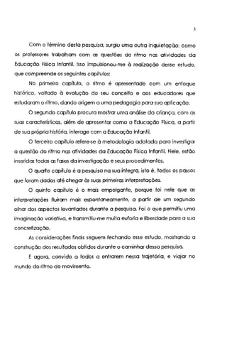 3
Com o término desta pesquisa, surgiu uma outra inquietação: como
os professores trabalham com as questões do ritmo nas atividades da
Educação Física Infantil. Isso impulsionou-me à realização desse estudo,
que compreende os seguintes capítulos:
No primeiro capítulo, o ritmo é apresentado com um enfoque
histórico, voltado à evolução do seu conceito e aos educadores que
estudaram o ritmo, dando origem a uma pedagogia para sua aplicação.
O segundo capítulo procura mostrar uma análise da criança, com as
suas características, além de apresentar como a Educação Física, a partir
de sua própria história. interage com a Educação Infantil.
O terceiro capítulo refere-se à metodologia adotada para investigar
a questão do ritmo nas atividades da Educação Física Infantil. Nele, estão
inseridas todas as fases da investigação e seus procedimentos.
O quarto capítulo é a pesquisa na sua íntegra, isto é, todos os passos
que foram dados até chegar às suas primeiras interpretações.
O quinto capítulo é o mais empolgante, porque foi nele que as
interpretações fluíram mais espontaneamente, a partir de um segundo
olhar dos aspectos levantados durante a pesquisa. Foi o que permitiu uma
imaginação variativa, e transmitiu-me muita euforia e liberdade para a sua
concretização.
As considerações finais seguem fechando esse estudo, mostrando a
construção dos resultados obtidos durante o caminhar dessa pesquisa.
E agora, convido a todos a entrarem nessa trajetória, e viajar no
mundo do ritmo do movimento.
 