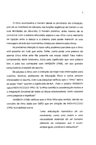 5
O ritmo acompanha o homem desde os primórdios da civilização,
pois ele se manifesta na natureza, nas funções orgânicas do homem e nas
suas atividades do dia-a-dia. O homem primitivo, antes mesmo de se
comunicar com a palavra articulada, explora o seu ritmo como elemento
de ligação entre a dança e a palavra, para poder transmitir as suas
mensagens através dos movimentos criados por determinados ritmos.
Se prestarmos atenção à nossa volta, podemos perceber que o ritmo
está presente em tudo que existe. Então, como pode uma palavra de
apenas cinco letras estar tão presente nas nossas vidas? Para melhor
compreensão deste fenômeno, inicio pelo significado que essa palavra
tem, e para isso começarei com HANEBUTH (1968), um dos grandes
pesquisadores a respeito do assunto.
Ele estudou o ritmo com a intenção de trazer mais informações para
maestros, técnicos, professores de Educação Física e outras pessoas
interessadas no assunto, e em suas pesquisas verificou que o "ritmo" deriva
do grego "rhein" que tem o significado de fluir. Para o próprio HANEBUTH
(apud NISTA-PICCOLO 1993; 13) "o ritmo constituía coordenação motora e
a integração funcional de todas as forças estrvturadoras. tanto corporais
como psíquicas e espítituaís".
HANEBUTH (1968) verificou que o ritmo tinha esse sentido, devido ao
conceito de ritmo dado por GERO que em citação de NISTA-PICCOLO
(1993;14) é definido como
"uma articulação harmônica de um
movimento. como uma ordem e uma
necessidade essencial do ser humano
diferente de compasso que é exato,
sempre igual, contáve/ e mensurável".
 