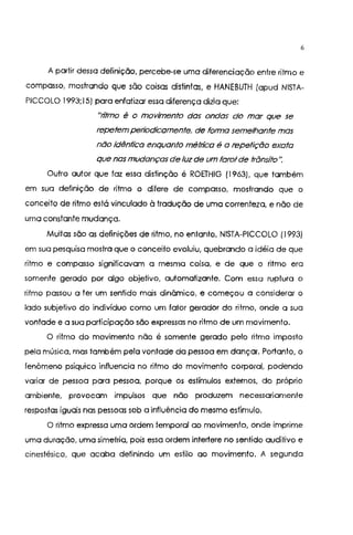 6
A partir dessa definição, percebe-se uma diferenciação entre ritmo e
compasso, mostrando que são coisas distintas, e HANEBUTH (apud NISTA-
PICCOLO 1993;15) para enfatizar essa diferença dizia que:
"titmo é o movimento das ondas do mar que se
repetem petiodicamente, de forma semelhante mas
não idêntica enquanto méttica é a repetição exata
que nas mudanças de luzde um farol de trânsito".
Outro autor que faz essa distinção é ROETHIG (1963), que também
em sua definição de ritmo o difere de compasso, mostrando que o
conceito de ritmo está vinculado à tradução de uma correnteza, e não de
uma constante mudança.
Muitas são as definições de ritmo, no entanto, NISTA-PICCOLO (1993)
em sua pesquisa mostra que o conceito evoluiu, quebrando a idéia de que
ritmo e compasso significavam a mesma coisa, e de que o ritmo era
somente gerado por algo objetivo, automatizante. Com essa ruptura o
ritmo passou a ler um sentido mais dinâmico, e começou a considerar o
lado subjetivo do indivíduo como um fator gerador do ritmo, onde a sua
vontade e a sua participação são expressas no ritmo de um movimento.
O ritmo do movimento não é somente gerado pelo ritmo imposto
pela música, mas também pela vontade da pessoa em dançar. Portanto, o
fenômeno psíquico influencia no ritmo do movimento corporal. podendo
variar de pessoa para pessoa, porque os estímulos externos, do próprio
ambiente, provocam impulsos que não produzem necessariamente
respostas iguais nas pessoas sob a influência do mesmo estímulo.
O ritmo expressa uma ordem temporal ao movimento, onde imprime
uma duração, uma simetria, pois essa ordem intertere no sentido auditivo e
cinestésico, que acaba definindo um estilo ao movimento. A segundo
 