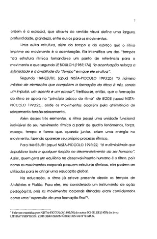 7
ordem é a espacial, que através do sentido visual define uma largura,
profundidade, grandeza, entre outros para os movimentos.
Uma outra estrutura, além do tempo e do espaço que o ritmo
imprime ao movimento é a acentuação. Ela intensifica um dos "tempos
"da estrutura rítmica tornando-se um ponto de referência para o
movimento e que segundo LE BOULCH (1987;176) "a acentuação reforça a
intensidade e a amplitude do "tempo" em que ele se situa".
Segundo HANEBUTH, (apud NISTA-PICCOLO 1993;25) "o número
mínimo de elementos que compõem a formação do ntmo é três, sendo
um impulso, um acento e um escoar". Verifica-se, então, que a formação
do ritmo se apoio no "princípio básico do ritmo" de BODE (apud NISTA-
PICCOLO 1993;25), onde os movimentos ocorrem pelo alternãncia de
relaxamento-tensão-relaxamento.
Além desses três elementos, o ritmo possui uma unidade funcional
indivisível do seu movimento rítmico a partir de quatro fenômenos, força,
espaço, tempo e forma que, quando juntos, criam uma energia no
movimento, fazendo aparecer seu próprio processo rítmico.
Para HANEBUTH (apud NISTA-PICCOLO 1993;22) "é a ntmicidade que
impulsiona toda e qualquer função no desenvolvimento do ser humano·:
Assim, quem gera um equilíbrio no desenvolvimento humano é o ritmo, pois
como os movimentos corporais possuem estruturas rítmicas, eles podem ser
utilizados para se atingir uma educação global.
Na educação, o ritmo já esteve presente desde os tempos de
Aristóteles e Platão. Para eles, era considerado um instrumento de ação
pedagógica, pois os movimentos corporais ritmados eram considerados
como uma u expressão de uma formação fina" 1•
1
Palavras extraídas por NISTA-PICCOLO (1993;30) do autorSCHELEE (1955) do livro
LITERATURSP!EGEL ZUR DISKUSSION ÜBER DEN RHYTHMUS.
 