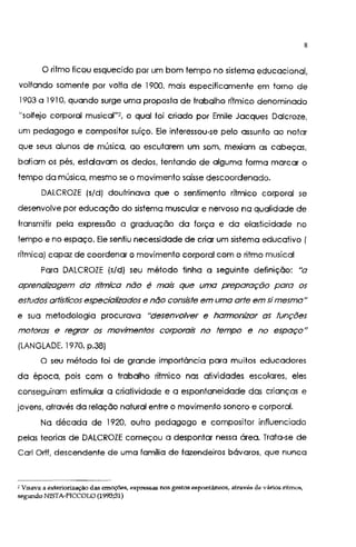 8
O ritmo ficou esquecido por um bom tempo no sistema educacional,
voltando somente por volta de 1900, mais especificamente em torno de
1903 a 191 O, quando surge uma proposta de trabalho rítmico denominado
"solfejo corporal musical"2, o qual foi criado por Emile Jacques Dalcroze,
um pedagogo e compositor suíço. Ele interessou-se pelo assunto ao notar
que seus alunos de música, ao escutarem um som, mexiam as cabeças,
batiam os pés, estalavam os dedos, tentando de alguma forma marcar o
tempo da música, mesmo se o movimento saísse descoordenado.
DALCROZE (s/d) doutrinava que o sentimento rítmico corporal se
desenvolve por educação do sistema muscular e nervoso na qualidade de
transmitir pela expressão a graduação da força e da elasticidade no
tempo e no espaço. Ele sentiu necessidade de criar um sistema educativo (
rítmica) capaz de coordenar o movimento corporal com o ritmo musical
Para DALCROZE (s/d) seu método tinha a seguinte definição: "a
aprendizagem da rítmica não é mais que uma preparação para os
estudos atiistícos especializados e não consiste em uma alie em simesma"
e sua metodologia procurava "desenvolver e harmonizar as funções
motoras e regrar os movimentos corporais no tempo e no espaço"
(LANGLADE. 1970. p.38)
O seu método foi de grande importância para muitos educadores
da época, pois com o trabalho rítmico nas atividades escolares, eles
conseguiram estimular a criatividade e a espontaneidade das crianças e
jovens, através da relação natural entre o movimento sonoro e corporal.
Na década de 1920, outro pedagogo e compositor influenciado
pelas teorias de DALCROZE começou a despontar nessa área. Trata-se de
Carl Ortf, descendente de uma famma de fazendeiros bávaros, que nunca
2 Visava a ~xteriorização das emoç&!s, expressas nos gestos .aspontâneos, através de vários ritmos,
segundo NISTA-PICCOLO (1993;31)
 