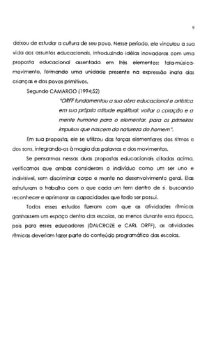 9
deixou de estudar a cultura de seu povo. Nesse período, ele vinculou a sua
vida aos assuntos educacionais, introduzindo idéias inovadoras com uma
proposta educacional assentada em três elementos: fala-música-
movimento, formando uma unidade presente na expressão inala das
crianças e dos povos primitivos.
Segundo CAMARGO (1994;52)
"ORFF fundamentou a sua obra educacional e artística
em sua própria atitude espiritual: voltar o coração e a
mente humana para o elementar; para os primeiros
impulsos que nascem da natureza do homem".
Em sua proposta, ele se utilizou das forças elementares dos ritmos e
dos sons, integrando-os à magia das palavras e dos movimentos.
Se pensarmos nessas duas propostas educacionais ciladas ac1ma,
verificamos que ambas consideram o indivíduo como um ser uno e
indivisível, sem discriminar corpo e mente no desenvolvimento geral. Elas
estruturam o trabalho com o que cada um tem dentro de si, buscando
reconhecer e aprimorar as capacidades que todo ser possui.
Todos esses estudos fizeram com que as atividades rítmicas
ganhassem um espaço dentro das escolas, ao menos durante essa época,
pois para esses educadores (DALCROZE e CARL ORFF), as atividades
rítmicas deveriam fazer parte do conteúdo programático das escolas.
 