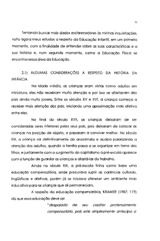 11
Tentando buscar mais dados esclarecedores às minhas inquietações,
volto agora meus estudos a respeito da Educação Infantil, em um primeiro
momento, com a finalidade de entender sobre as suas características e a
sua história e, num segundo momento, como a Educação Física se
encontra nessa área da Educação.
2.1) ALGUMAS CONSIDERAÇÕES A RESPEITO DA HISTÓRIA DA
INFÂNCIA
Na idade média, as crianças eram vistas como adultos em
miniatura, eles não recebiam muita atenção e por isso se afastavam dos
pais ainda muito jovens. Entre os séculos XV e XVI, a criança começa a
receber mais atenção dos pais, iniciando uma aproximação mais afetiva
entre eles.
No final do século XVII, as crianças deixaram de ser
consideradas seres inferiores pelos seus pais, pois deixaram de colocar as
crianças na posição de objeto, e passaram a conviver melhor. No século
XIK a criança sai definitivamente do anonimato e acaba polarizando a
atenção dos adultos, quando a famnia passa a se organizar em torno dos
filhos, e juntamente com o surgimento do capitalismo a pré-escola aparece
com a função de guardar as crianças e afastá-las do trabalho.
Ainda no século XIX, a pré-escola linha como base uma
educação compensatória, onde procurava suprir as carências culturais,
lingüísticas e afetivas, porém já se iniciava oferecer um ambiente mais
educativo para as crianças que ali permaneciam,
A respeito da educação compensatória, KRAMER (1987; 119)
diz que essa educação deve ser
"despojada de seu caráter pretensamente
compensatório, pois este simplesmente antecipa a
 
