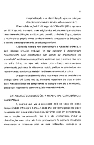 12
marginalização e a discriminação que as crianças
das classes sociais dominadas sofrem na escola".
O termo Educação Infantil, segundo SCHIAVON (1996) aparece
em 1975, quando começou a ser exigido dos educadores que atuavam
nessa área a habilitação em Educação primária a nível de 2' grau, devido
a mudança do próprio nome do departamento que passou de Educação
e Recreio para Departamento de Educação Infantil.
A idéia de infância não existiu sempre e nunca foi idêntica, e
que segundo KRAMER (1987;20) "o seu conceito é determinado
historicamente pela modificação das formas de organização da
sociedade". Analisando essas palavras verifica-se que a criança não tem
um valor único, ou seja, não existe uma criança universalmente
determinada, pois face às diferenças sociais, políticas e econômicas em
todo o mundo, as crianças também se diferenciam umas das outras.
O aspecto fundamental disso tudo é que deve-se considerar a
criança como um sujeito em seu momento específico de vida, e além
disso, há necessidade de compreendê-la, dialogar com ela e entendê-la,
para poder reconhcê-la como um sujeito na sua totalidade.
2.2) ALGUMAS CONSIDERAÇÕES A RESPEITO DAS CARACTERÍSTICAS
DAS CRIANÇAS
A criança que vai à pré-escola está na faixa de idade
compreendida entre os 2 e 6 anos. A cada ano, ela vai mudando de classe
de acordo com a sua idade biológica. Devemos levar em consideração,
que a função da pré-escola não é a de simplesmente iniciar a
alfabetização, mas acima de tudo, proporcionar às crianças atividades
interessantes e prazerosas para as suas realizações, levando-as a
 