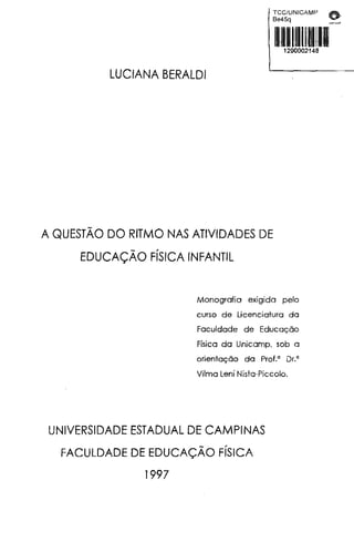 LUCIANA BERALDI
A QUESTÃO DO RITMO NAS ATIVIDADES DE
EDUCAÇÃO FÍSICA INFANTIL
TCC/UNICAMP ~-
Be45q "
Monografia exigida pelo
curso de Licenciatura da
Faculdade de Educação
Física da Unicamp. sob a
orientação da Prol.' Dr.'
Vilma Lení Nista-Piccolo.
UNIVERSIDADE ESTADUAL DE CAMPINAS
FACULDADE DE EDUCAÇÃO FÍSICA
1997
 