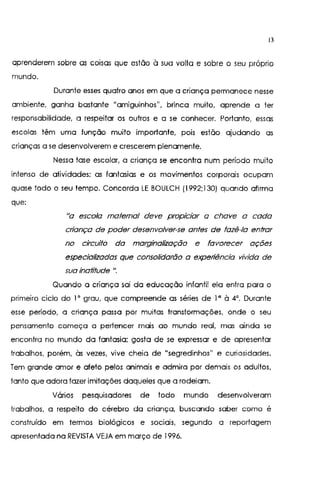13
aprenderem sobre as coisas que estão à sua volta e sobre o seu próprio
mundo.
Durante esses quatro anos em que a criança permanece nesse
ambiente, ganha bastante "amiguinhos", brinca muito, aprende a ter
responsabilidade, a respeitar os outros e a se conhecer. Portanto, essas
escolas têm uma função muito importante, pois estão ajudando as
crianças a se desenvolverem e crescerem plenamente.
Nessa fase escolar, a criança se encontra num período muito
intenso de atividades: as fantasias e os movimentos corporais ocupam
quase todo o seu tempo. Concorda LE BOULCH (1992;130) quando afirma
que:
"a escola matemo/ deve propiciar a chave a cada
criança de poder desenvolver-se antes de fazê-la entrar
no circuito da marginalização e favorecer ações
especializadas que consolidarão a experiência vivida de
sua inatítude u.
Quando a criança sai da educação infantil ela entra para o
primeiro ciclo do 1' grau, que compreende as séries de 1" à 4". Durante
esse período, a criança passa por muitas transformações, onde o seu
pensamento começa a pertencer mais ao mundo real, mas ainda se
encontra no mundo da fantasia; gosta de se expressar e de apresentar
trabalhos, porém, às vezes, vive cheia de "segredinhos" e curiosidades.
Tem grande amor e afeto pelos animais e admira por demais os adultos,
tanto que adora fazer imitações daqueles que a rodeiam.
Vários pesquisadores de todo mundo desenvolveram
trabalhos, a respeito do cérebro da criança, buscando saber como é
construído em termos biológicos e sociais, segundo a reportagem
apresentada na REVISTA VEJA em março de 1996.
 
