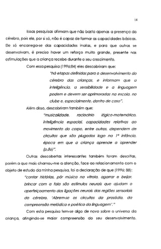 14
Essas pesquisas afirmam que não basta apenas a presença do
cérebro, pois ele, por si só, não é capaz de formar as capacidades básicas.
Ele só encarrega-se das capacidades inatas, e para que outras se
desenvolvam, é preciso haver um reforço muito grande, presente nas
estimulações que a criança recebe durante o seu crescimento.
Com essa pesquisa (1996;84) eles descobriram que:
"há etapas definidas para o desenvolvimento do
cérebro das crianças, e ínfonnam que a
inteligência. a sensibilidade e a linguagem
podem e devem ser aprimoradas na escola, no
clube e, especialmente. dentro de casa".
Além disso, descobriram também que:
"musicalidade. raciocínio lógico-matemático.
inteligência espacial, capacidades relativas ao
movimento do corpo, entre outras. dependem de
circuitos que são plugados logo na I a infãncia.
época em que a criança aprende a aprender
(p.86) ".
Outras descobertas interessantes também foram descritas,
porém a que mais chamou-me a atenção, face ao relacionamento com o
objeto de estudo da minha pesquisa. foi a declaração de que (1996; 88):
11
Contar hístótias, pôr música na vitrola, agaffar e beijar,
brincar com a fala são estímulos neurais que ajudam o
aperfeiçoamento das ligações neurais das regiões sensoriais
do cérebro. 'Abrem-se os circuitos da prosódia. da
compreensão melódica e poética da linguagem'."
Com esta pesquisa tem-se algo de novo sobre o universo da
criança, atingindo-se maior compreensão do seu desenvolvimento.
 