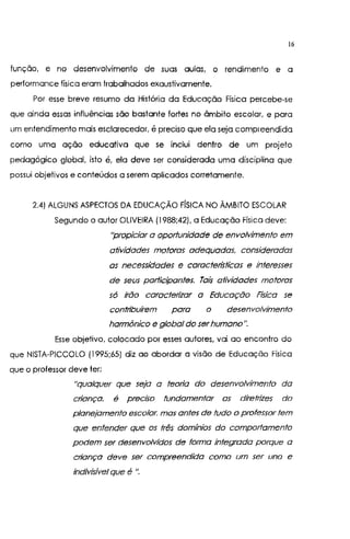 16
função, e no desenvolvimento de suas aulas, o rendimento e a
performance física eram trabalhados exaustivamente.
Por esse breve resumo da História da Educação Física percebe-se
que ainda essas influências são bastante fortes no âmbito escolar, e para
um entendimento mais esclarecedor, é preciso que ela seja comp1 eendida
como uma ação educativa que se inclui dentro de um projeto
pedagógico global, isto é, ela deve ser considerada uma disciplina que
possui objetivos e conteúdos a serem aplicados corretamente.
2.4) ALGUNS ASPECTOS DA EDUCAÇÃO FfSICA NO ÃMBITO ESCOLAR
Segundo o autor OLIVEIRA (1988;42). a Educação Física deve:
"propiciar a oportunidade de envolvimento em
atividades motoras adequadas, consideradas
os necessidades e caractetistícas e interesses
de seus participantes. Tais atividades motoras
só irão caracterizar a Educação Física se
contribuírem para o desenvolvimento
harmônico e global do serhumano".
Esse objetivo, colocado por esses autores, vai ao encontro do
que NISTA-PICCOLO (1995;65) diz ao abordar a visão de Educação Física
que o professor deve ter:
"qualquer que seja a teoria do desenvolvimento da
criança, é preciso fundamentar as díretrizes do
planejamento escolar, mas antes de tudo o professor tem
que entender que os três domínios do comportamento
podem ser desenvolvidos de forma integrada parque a
cdança deve ser compreendida como um ser uno e
indivisível que é ".
 