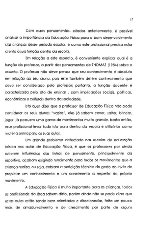 17
Com esses pensamentos, citados anteriormente, é possível
analisar a importância da Educação Física para o bom desenvolvimento
das crianças desse período escolar, e como este profissional precisa estar
atento à sua função dentro da escola.
Em relação a este aspecto, é conveniente explicar qual é a
função do professor, a partir dos pensamentos de THOMAZ (1984) sobre o
assunto. O professor não deve pensar que seu conhecimento é absoluto
em relação ao seu aluno, pois este também detém conhecimento que
deve ser considerado pelo professor; portanto, a função docente é
caracterizada pelo ato de ensinar , com implicações sociais, políticas,
econômicas e culturais dentro da sociedade.
Isto quer dizer que o professor de Educação Física não pode
considerar os seus alunos "vazios", eles já sabem correr, saltar, brincar,
jogar, já possuem uma gama de movimentos muito grande, basta então,
esse profissional levar tudo isto para dentro da escola e utilizá-los como
matéria prima para as suas aulas.
Um grande problema detectado nas escolas de educação
básica nas aulas de Educação Física, é que os professores por ainda
sofrerem influências das linhas de pensamento, principalmente da
esportiva, acabam exigindo rendimento para todos os movimentos que a
criança realiza, ou seja, cobram a perfeição técnica do gesto ao invés de
propiciar um conhecimento e um crescimento a respeito do próprio
movimento.
A Educação Física é muito importante para as crianças. todos
os profissionais da área sabem disto, porém ainda não se pode dizer que
essas aulas estão sendo bem orientadas e direcionadas, falta um pouco
mais de amadurecimento e de crescimento por parte de alguns
 