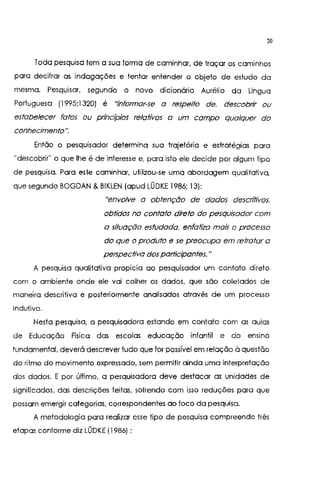 20
Toda pesquisa tem a sua forma de caminhar, de traçar os caminhos
para decifrar as indagações e tentar entender o objeto de estudo da
mesma. Pesquisar, segundo o novo dicionário Aurélio da Língua
Portuguesa {1995;1320) é "informar-se a respeito de. descobrir ou
estabelecer fatos ou pn'ncípios relativos a um campo qualquer do
conhecimento".
Então o pesquisador determina sua trajetória e estratégias para
"descobrir" o que lhe é de interesse e, para isto ele decide por algum tipo
de pesquisa. Para este caminhar, utilizou-se uma abordagem qualitativa,
que segundo BOGDAN &BIKLEN (apud LÜDKE 1986; 13):
"envolve a obtenção de dados descritivos.
obtidos no contato direto do pesquisador com
a situação estudada. enfatizo mais o processo
do que o produto e se preocupa em retratar a
perspectiva dos participantes. "
A pesquisa qualitativa propicia ao pesquisador um contato direto
com o ambiente onde ele vai colher os dados, que são coletados de
maneira descritiva e posteriormente analisados através de um processo
indutivo.
Nesta pesquisa, a pesquisadora estando em contato com as aulas
de Educação Física das escolas educação infantil e do ensino
fundamental, deverá descrever tudo que for possível em relação à questão
do ritmo do movimento expressado, sem permitir ainda uma interpretação
dos dados. E por último, a pesquisadora deve destacar as unidades de
significados, das descrições feitas, sofrendo com isso reduções para que
possam emergir categorias, correspondentes ao toco da pesquisa.
A metodologia para realizar esse tipo de pesquisa compreende três
etapas conforme diz LÜDKE (1986) :
 