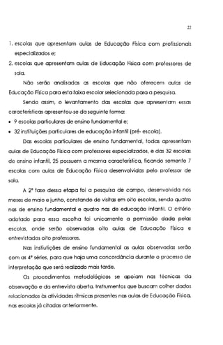 22
l. escolas que apresentam aulas de Educação Física com profissionais
especializados e;
2. escolas que apresentam aulas de Educação Física com professores de
sala.
Não serão analisadas as escolas que não oferecem aulas de
Educação Física para esta faixa escolar selecionada para a pesquisa.
Sendo assim, o levantamento das escolas que apresentam essas
características apresentou-se da seguinte forma:
• 9 escolas particulares de ensino fundamental e;
• 32 instituições particulares de educação infantil (pré- escola).
Das escolas particulares de ensino fundamental, todas apresentam
aulas de Educação Física com professores especializados, e das 32 escolas
de ensino infantil, 25 possuem a mesma característica, ficando somente 7
escolas com aulas de Educação Física desenvolvidas pelo professor de
sala.
A 2' fase dessa etapa foi a pesquisa de campo, desenvolvida nos
meses de maio e junho, constando de visitas em oito escolas, sendo quatro
nas de ensino fundamental e quatro nas de educação infantil. O critério
adotado para essa escolha foi unicamente a permissão dada pelas
escolas, onde serão observadas oito aulas de Educação Física e
entrevistados oito professores.
Nas instiutições de ensino fundamental as aulas observadas serão
com as 4a séries, para que haja uma concordância durante o processo de
interpretação que será realizado mais tarde.
Os procedimentos metodológicos se aparam nas técnicas da
observação e da entrevista aberta. Instrumentos que buscam colher dados
relacionados às atividades rítmicas presentes nas aulas de Educação Física,
nas escolas já citadas anteriormente.
 