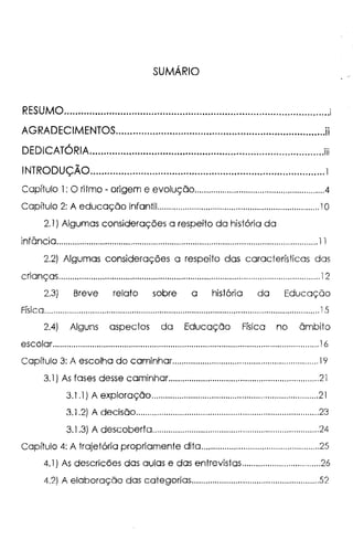 SUMÁRIO
RESUMO..............................................................................................i
AGRADECIMENTOS..........................................................................ii
'
DEDICATORIA...................................................................................iii
-INTRODUÇAO...................................................................................1
Capítulo 1: O ritmo - origem e evolução........................................................4
Capítulo 2: A educação infantil......................................................................1O
2.1 ) Algumas considerações a respeito da história da
infância.................................................................................................................11
2.2) Algumas considerações a respeito das características das
crianças.................................................................................................................12
2.3) Breve relato sobre a história da Educação
Física.......................................................................................................................15
2.4) Alguns aspectos da Educação Física no âmbito
escolar..................................................................................................................-16
Capítulo 3: A escolha do caminhar..............................................................-19
3.1) As fases desse caminhar.................................................................2l
3.1 .1) A exploração........................................................................21
3.1.2) A decisão...............................................................................23
3.1.3) A descoberta........................................................................24
Capítulo 4: A trajetória propriamente dita...................................................25
4.1) As descricões das aulas e das entrevistas..................................26
4.2) A elaboração das categorias.......................................................52
 
