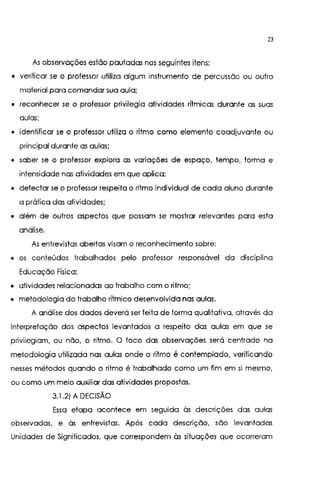 23
As observações estão pautadas nos seguintes itens:
• verificar se o professor utiliza algum instrumento de percussão ou outro
material para comandar sua aula;
• reconhecer se o professor privilegia atividades rítmicas durante as suas
aulas;
• identificar se o professor utiliza o ritmo como elemento coadjuvante ou
principal durante as aulas;
• saber se o professor explora as variações de espaço, tempo, forma e
intensidade nas atividades em que aplica;
• detectar se o professor respeita o ritmo individual de cada aluno durante
a prática das atividades;
• além de outros aspectos que possam se mostrar relevantes para esta
análise.
As entrevistas abertas visam o reconhecimento sobre:
• os conteúdos trabalhados pelo professor responsável da disciplina
Educação Física;
• atividades relacionadas ao trabalho com o ritmo;
• metodologia do trabalho rítmico desenvolvida nas aulas.
A análise dos dados deverá ser feita de forma qualitativa, através da
interpretação dos aspectos levantados a respeito das aulas em que se
privilegiam, ou não, o ritmo. O foco das observações será centrado na
metodologia utilizada nas aulas onde o ritmo é contemplado, verificando
nesses métodos quando o ritmo é trabalhado como um fim em si mesmo,
ou como um meio auxiliar das atividades propostas.
3.1 .2) A DECISÃO
Essa etapa acontece em seguida às descrições das aulas
observadas, e às entrevistas. Após cada descrição, são levantadas
Unidades de Significados, que correspondem às situações que ocorreram
 