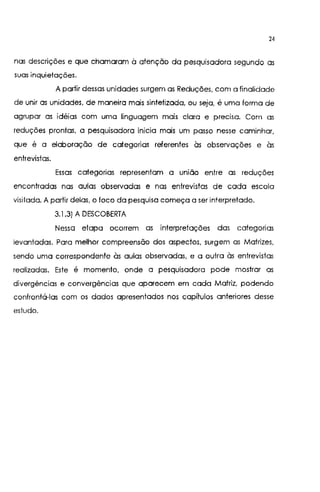 24
nas descrições e que chamaram à atenção da pesquisadora segundo as
suas inquietações.
A partir dessas unidades surgem as Reduções, com a finalidade
de unir as unidades, de maneira mais sintetizada, ou seja, é uma forma de
agrupar as idéias com uma linguagem mais clara e precisa. Com as
reduções prontas, a pesquisadora inicia mais um passo nesse caminhar,
que é a elaboração de categorias referentes às observações e às
entrevistas.
Essas categorias representam a união entre as reduções
encontradas nas aulas observadas e nas entrevistas de cada escola
visitada. A partir delas, o foco da pesquisa começa a ser interpretado.
3.1 .3) A DESCOBERTA
Nessa etapa ocorrem as interpretações das categorias
levantadas. Para melhor compreensão dos aspectos, surgem as Matrizes,
sendo uma correspondente às aulas observadas, e a outra às entrevistas
realizadas. Este é momento, onde a pesquisadora pode mostrar as
divergências e convergências que aparecem em cada Matriz, podendo
confrontá-las com os dados apresentados nos capítulos anteriores desse
estudo.
 