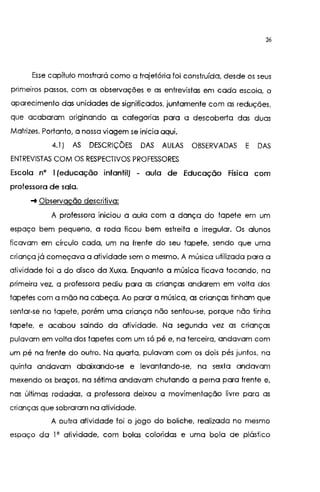 26
Esse capítulo mostrará como a trajetória foi construída, desde os seus
primeiros passos, com as observações e as entrevistas em cada escola, o
aparecimento das unidades de significados, juntamente com as reduções,
que acabaram originando as categorias para a descoberta das duas
Matrizes. Portanto, a nossa viagem se inicia aqui.
4.1) AS DESCRIÇÕES DAS AULAS OBSERVADAS E DAS
ENTREVISTAS COM OS RESPECTIVOS PROFESSORES
Escola n• 1(educação infantil) - aula de Educação Física com
professora de sala.
-+ Observação descritiva:
A professora iniciou a aula com a dança do tapete em um
espaço bem pequeno, a roda ficou bem estreita e irregular. Os alunos
ficavam em círculo cada, um na frente do seu tapete, sendo que uma
criança já começava a atividade sem o mesmo. A música utilizada para a
atividade foi a do disco da Xuxa, Enquanto a música ficava tocando, na
primeira vez, a professora pediu para as crianças andarem em volta dos
tapetes com a mão na cabeça. Ao parar a música, as crianças tinham que
sentar-se no tapete, porém uma criança não sentou-se, porque não tinha
tapete, e acabou saindo da atividade. Na segunda vez as crianças
pulavam em volta dos tapetes com um só pé e, na terceira, andavam com
um pé na frente do outro, Na quarta, pulavam com os dois pés juntos, na
quinta andavam abaixando-se e levantando-se, na sexta andavam
mexendo os braços, na sétima andavam chutando a perna para frente e,
nas últimas rodadas, a professora deixou a movimentação livre para as
crianças que sobraram na atividade.
A outro atividade foi o jogo do boliche, realizada no mesmo
espaço da 1' atividade, com bolas coloridas e uma bola de plástico
 