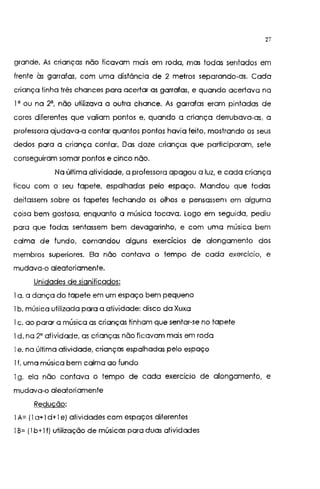 27
grande. As crianças não ficavam mais em roda, mas todas sentados em
frente às garrafas, com uma distância de 2 metros separando-as. Cada
criança tinha três chances para acertar as garrafas, e quando acertava na
I' ou na 2', não utilizava a outra chance, As garrafas eram pintadas de
cores diferentes que valiam pontos e, quando a criança derrubava-as, a
professora ajudava-a contar quantos pontos havia feito, mostrando os seus
dedos para a criança contar. Das doze crianças que participaram, sete
conseguiram somar pontos e cinco não.
Na última atividade, a professora apagou a luz, e cada criança
ficou com o seu tapete, espalhadas pelo espaço. Mandou que todas
deitassem sobre os tapetes fechando os olhos e pensassem em alguma
coisa bem gostosa, enquanto a música tocava. Logo em seguida, pediu
para que todas sentassem bem devagarinho, e com uma música bem
coma de fundo, comandou alguns exercícios de alongamento dos
membros superiores. Ela não contava o tempo de cada exercício, e
mudava-o aleatoriamente.
Unidades de significados:
I a. a dança do tapete em um espaço bem pequeno
1b. música utilizada para a atividade: disco da Xuxa
I c. ao parar a música as crianças tinham que sentar-se no tapete
1d. na 2' atividade, as crianças não ficavam mais em roda
I e. na última atividade, crianças espalhadas pelo espaço
I f. uma música bem calma ao fundo
1g. ela não contava o tempo de cada exercício de alongamento, e
mudava-o aleatoriamente
Reducão:
I A= 1I a+ I d+I e) atividades com espaços diferentes
1B= 1I b+ lf) utilização de músicas para duas atividades
 