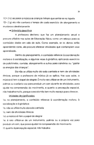 28
l C= (l c) ao parar a música as crianças tinham que sentar-se no tapete
l D= (I g) ela não contava o tempo de cada exercício de alongamento e
mudava-o aleatoriamente
-+ Entrevista descritiva:
A professora declarou que faz um planejamento anual e
procura utilizá-lo nas aulas de Educação Física, como um reforço para os
conteúdos dados em sala de aula. Como exemplo, se os alunos estão
aprendendo cores, ela procura oferecer atividades que contemplem esse
aprendizado.
Dentro do planejamento, o conteúdo refere-se à coordenação
motora e à socialização, e algumas vezes à ginástica, aplicando exercícios
de polichinelos, corridas, alongamento e outros para cansá-los ou "gastar
as energias das crianças".
Ela não se utiliza muito da roda cantada e nem de atividades
rítmicas, porque a professora de música já os aplica. Nas suas aulas, a
música só tem o papel de alegrar. Émuito raro utilizar-se de um instrumento,
palmas ou a própria voz para produzir um som durante as atividades, para
ajudar na compreensão do movimento, e quanto a percepção espacial,
não trabalha muito, porque a escola não tem muito espaço para oferecer.
Unidades de significados:
la. no planejamento, o conteúdo refere-se à coordenação motora, à
socialização e à ginástica
l b. não se utiliza muito da roda cantada
l c. nem de atividades rítmicas
l d. a música só tem o papel de alegrar
l e. é raro utilizar-se de um instrumento, palmas ou a própria voz para
produzir um som, que possa ajudar na compreensão do movimento
l f. quanto à percepção espacial, não trabalha
 