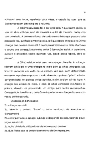 30
voltassem sem trocar, repetindo duas vezes, e depois tez com que as
duplas trocassem passes na ida e na volta.
A próxima atividade foi a do túnel bola. A professora dividiu a
sala em duas colunas, uma de meninos e outra de meninas, cada uma
com uma bola, A primeira criança de cada coluna tinha que passar a bola
para a de trás, que fazia a mesma coisa, até que a bola chegasse na última
criança, que deveria correr até à frente para iniciar o novo ciclo. Ganhava
a coluna que conseguisse primeiro voltar à formação inicial. A professora,
durante a atividade, ficava dizendo: "vai, passa, passa rápido, abre as
pernas".
A última atividade foi uma cobra-cega diferente. As crianças
ficavam em roda, e uma criança no meio com os olhos vendados. Elas
ficavam rodando em volta dessa criança, até que, num determinado
momento, a professora parava a roda dizendo a palavra "pára", e todas
deveriam bater três palmas juntas seguidas, e não podiam sair do lugar. A
criança que estava no meio, e com os olhos vendados escutando as
palmas, deveria sair procurando um amigo para tentar reconhecê-lo.
Conseguindo, invertia-se a posição até que lodos as crianças fossem uma
vez no centro da roda.
Unidades de significados:
2a. crianças em roda
2b. falando a palavra "troca" a cada mudança de exercício no
alongamento
2c. correr por todo o espaço, subindo e descendo escada, fazendo zigue-
zague, em círculo
2d. outra atividade, utilizando-se de todo espaço possível
2e. duas fileiras que se defrontavam numa distância pequena
 