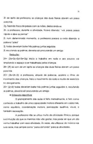 31
2f. ao apito da professora, as crianças das duas fileiras davam um passo
para trás
2g. fazendo troca de passes com as mãos, deslocando-se
2h. a professora, durante a atividade, ficava dizendo: "vai, passa, passa
rápido e abre as pernas"
2i. num determinado momento, a professora parava a roda dizendo a
palavra "pára"
2j. todas deveriam bater três palmas juntas seguidas
21. escutando as palmas, deveria sair procurando um amigo
Redução:
2A= (2a+2c+2d+2e+2g) 1n1c1a o trabalho em roda e aos poucos va1
ampliando o espaço a ser trabalhado pelas crianças
2B= (2f) ao som de um apito as crianças das duas fileiras davam um passo
para trás
2C= (2b+2h+2i) a professora, através de palavras, acelera o ritmo de
movimento das crianças, freia o movimento da roda e muda de exercício
no alongamento
2D= (2j+21) todas deveriam bater três palmas juntas seguidas e, escutando
as palmas, deveria sair procurando um amigo
-t Entrevista descritiva:
O planejamento das aulas é feito mensalmente, e tem como
conteúdo o trabalho de uma capacidade motora diferente em cada mês,
como equilíbrio, coordenação motora, percepção auditivq visual, e
também recreação.
A professora não se utiliza muito da atividade rítmica, porque
sua intuição diz que os meninos não vão gostar, mas pode ser que um dia
venha trabalhar com essa atividade. Às vezes, ela utiliza-se de música nas
suas aulas. mas sempre como "pano de fundo" para as atividades.
 