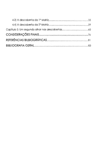 4.3) A descoberta da la Matriz..............................................................55
4.4) A descoberta da 2" Matriz..............................................................59
Capítulo 5: Um segundo olhar nas descobertas.........................................65
CONSIDERAÇÕES FINAIS...............................................................?6
REFERÊNCIAS BILBIOGRÁFICAS.................................................................8l
BIBLIOGRAFIA GERAL.....................................................................................83
 