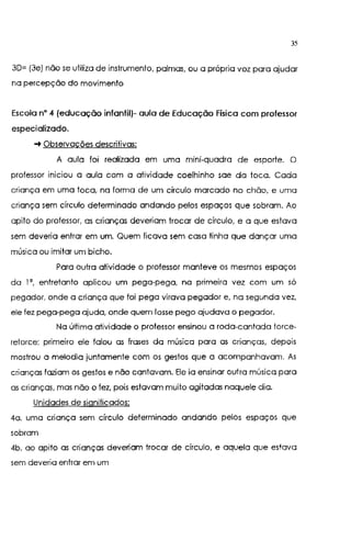 35
3D= (3e) não se utiliza de instrumento, palmas, ou a própria voz para ajudar
na percepção do movimento
Escola n• 4 (educação infantil)- aula de Educação Física com professor
especializado.
-+ Observações descritivas:
A aula foi realizada em uma mini-quadra de esporte. O
professor iniciou a aula com a atividade coelhinho sae da toca. Cada
criança em uma toca, na forma de um círculo marcado no chão, e uma
criança sem círculo determinado andando pelos espaços que sobram. Ao
apito do professor, as crianças deveriam trocar de círculo, e a que estava
sem deveria entrar em um. Quem ficava sem casa tinha que dançar uma
música ou imitar um bicho.
Para outra atividade o professor manteve os mesmos espaços
da 1°, entretanto aplicou um pega-pega, na primeira vez com um só
pegador, onde a criança que foi pega virava pegador e, na segunda vez,
ele fez pega-pega ajuda, onde quem fosse pego ajudava o pegador.
Na última atividade o professor ensinou a roda-cantada torce-
retorce; primeiro ele falou as frases da música para as crianças, depois
mostrou a melodia juntamente com os gestos que a acompanhavam. As
crianças faziam os gestos e não cqntavam. Ele ia ensinar outra música para
as crianças, mas não o fez, pois estavam muito agitadas naquele dia.
Unidades de significados:
4a. uma criança sem círculo determinado andando pelos espaços que
sobram
4b. ao apito as crianças deveriam trocar de círculo, e aquela que estava
sem deveria entrar em um
 