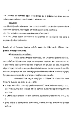 37
4d. utiliza-se do tambor, apito ou palmas, ou a própria voz para que as
crianças percebam o movimento a ser realizado.
Redução
4A= (4a+4b) o planejamento tem como conteúdo a coordenação motora,
esquema corporal. recreação e trabalha com rodas cantadas
4B= (4c) trabalha com percepção espaço/temporal
4C= (4d) utiliza algum instrumento ou palmas, ou a própria voz para a
percepção de movimentos
Escola n• 5 (ensino fundamental)- aula de Educação Física com
professora especializada.
-+Observações descritivas:
A aula para a 4' série aconteceu em uma mini-quadra de vôlei,
na qual só participaram as meninas porque os meninos tém aula separada.
A professora pediu para a sala se organizar em grupos de seis, enquanto
ela marcava com giz a quadra dos dois lados com os números de I a 6. Ela
marcou o espaço em que cada jogadora tinha que ficar durante o jogo:
fez isso porque nesse dia ia ensinar o rodízio nesse esporte.
Para ensinar as regras do jogo, a professora poSICionou dois
times na quadra e passou a explicá-las:
• o jogo tem início com a jogadora que está localizada no espaço no 5,
que realiza um passe ( lança a bola com as duas mãos) para alguém do
seu time
• o último passe precisa ser leito por uma jogadora que esteja no n• I, 2 ou
3
• para passar a bola para o outro lado, o time precisa realizar três passes
entre si
 