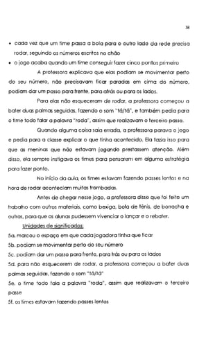 38
o cada vez que um time passa a bola para o outro lado da rede precisa
rodar, seguindo os números escritos no chão
o o jogo acaba quando um time conseguir fazer cinco pontos primeiro
A professora explicava que elas podiam se movimentar perto
do seu número, não precisavam ficar paradas em cima do número,
podiam dar um passo para frente, para atrás ou para os lados.
Para elas não esqueceram de rodar, a professora começou a
bater duas palmas seguidas, fazendo o som "tá/tá", e também pedia para
o time todo falar a palavra "roda", assim que realizavam o terceiro passe.
Quando alguma coisa saía errada, a professora parava o jogo
e pedia para a classe explicar o que tinha acontecido. Ela fazia isso para
que as meninas que não estavam jogando prestassem atenção. Além
disso, ela sempre instigava os times para pensarem em alguma estratégia
para fazer ponto.
No início da aula, os times estavam fazendo passes lentos e na
hora de rodar aconteciam muitas trombadas.
Antes de chegar nesse jogo, a professora disse que foi feito um
trabalho com outros materiais, como bexiga, bola de tênis, de borracha e
outras, para que as alunas pudessem vivenciar o lançar e o rebater.
Unidades de significados:
5o. marcou o espaço em que cada jogadora tinha que ficar
5b. podiam se movimentar perto do seu número
5c. podiam dar um passo para frente, para trás ou para os lados
5d. para não esquecerem de rodar, a professora começou a bater duas
palmas seguidas, fazendo o som 11
tá/tá"
Se. o time todo fala a palavra 11
rodd1
, ass1m que realizavam o terceiro
passe
51. os times estavam fazendo passes lentos
 