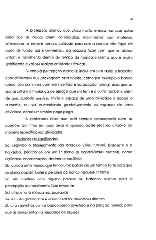 40
A professora afirmou que utiliza muita música nas suas aulas
para que as alunas criem coreografias, movimentos com materiais
alternativos, e sempre toma o cuidado para que a música não fique de
pano de fundo aos movimentos. Ela procura fazer com que as alunas
sintam o movimento dentro do tempo da música e afirma que é muito
gratificante e valioso realizar atividades rítmicas.
Quanto à percepção espacial, inclui em suas aulas o trabalho
com atividades que provoquem essa noção, como por exemplo o banco
sueco, cria caminhos com ele invertido e na posição normal, para que as
alunas sintam a mudança de espaço que um tem e o outro também, além
de que, quando possível. limita o espaço de uma atividade e depois o
aumenta, ou vai aumentando gradativamente os espaços de uma
atividade, como um simples pega-pega.
A professora disse que está sempre preocupada com as
questões do ritmo em suas aulas e quando pode procura utilizá-lo de
maneira específica nas atividades.
Unidades de significados:
5a. segundo o planejamento são dados o vôlei, futebol, basquete e o
handebol, priorizando em um l' plano as capacidades motoras, como
agilidade, coordenação, destreza e equilíbrio
5b. coloca uma música que tenha uma batida de um tempo forte para que
as alunas possam bater o pé cima do banco naquele instante
5c. ela interfere com alguma palavra ou batendo palmas para a
percepção do movimento ficar evidente
5d. utiliza muita música nas suas aulas
5e. é muito gratificante e valioso realizar atividades ritmicas
5f. cria caminhos com o banco sueco invertido e na posição normal, para
que as alunas sintam a mudança de espaço
 