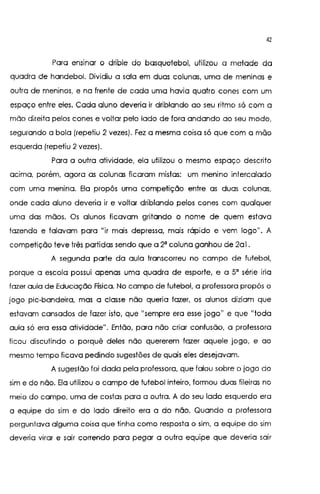 42
Para ens1nar o drible do basquetebol, utilizou a metade da
quadra de handebol. Dividiu a sala em duas colunas, uma de meninas e
outra de meninos, e na frente de cada uma havia quatro cones com um
espaço entre eles. Cada aluno deveria ir driblando ao seu ritmo só com a
mão direita pelos cones e voltar pelo lado de fora andando ao seu modo,
segurando a bola (repetiu 2 vezes). Fez a mesma coisa só que com a mão
esquerda (repetiu 2 vezes).
Para a outra atividade, ela utilizou o mesmo espaço descrito
acima, porém, agora as colunas ficaram mistas: um menino intercalado
com uma menina. Ela propôs uma competição entre as duas colunas,
onde cada aluno deveria ir e voltar driblando pelos cones com qualquer
uma das mãos. Os alunos ficavam gritando o nome de quem estava
fazendo e falavam para "ir mais depressa, mais rápido e vem logo". A
competição teve três partidas sendo que a 2' coluna ganhou de 2al.
A segunda parte da aula transcorreu no campo de futebol,
porque a escola possui apenas uma quadra de esporte, e a 5' série iria
lazer aula de Educação Física. No campo de futebol, a professora propôs o
jogo pie-bandeira, mas a classe não queria fazer, os alunos diziam que
estavam cansados de fazer isto1 que ((sempre era esse jogo
11
e que
11
toda
aula só era essa atividade". Então, para não criar confusão, a professora
ficou discutindo o porquê deles não quererem fazer aquele jogo, e ao
mesmo tempo ficava pedindo sugestões de quais eles desejavam.
A sugestão foi dada pela professora, que falou sobre o jogo do
sim e do não. Ela utilizou o campo de futebol inteiro, formou duas fileiras no
meio do campo, uma de costas para a outra. A do seu lado esquerdo era
a equipe do sim e do lado direito era a do não. Quando a professora
perguntava alguma coisa que tinha como resposta o sim, a equipe do sim
deveria virar e sair correndo para pegar a outra equipe que deveria sair
 