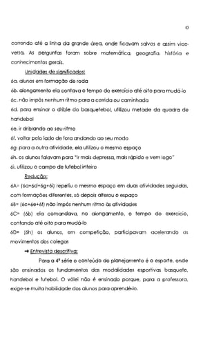 43
correndo até a linha da grande área, onde ficavam salvos e assim vice-
versa. As perguntas foram sobre matemática, geografia. história e
conhecimentos gerais.
Unidades de significados:
6a. alunos em formação de roda
6b. alongamento ela contava o tempo do exercício até oito para mudá-lo
6c. não impôs nenhum ritmo para a corrida ou caminhada
6d. para ensinar o drible do basquetebol, utilizou metade da quadra de
handebol
6e. ir driblando ao seu ritmo
6f. voltar pelo lado de fora andando ao seu modo
6g. para a outra atividade, ela utilizou o mesmo espaço
6h. os alunos falavam para "ir mais depressa, mais rápido e vem logo"
6i. utilizou o campo de futebol inteiro
Redução:
6A~ (6a+6d+6g+6i) repetiu o mesmo espaço em duas atividades seguidas,
com formações diferentes, só depois alterou o espaço
6B~ (6c+6e+6f) não impôs nenhum ritmo às atividades
6C~ (6b) ela comandava, no alongamento, o tempo do exercício,
contando até oito para mudá-lo
60= (6h) os alunos, em competição, participavam acelerando os
movimentos dos colegas
-+ Entrevista descritiva:
Para a 4' série o conteúdo do planejamento é o esporte, onde
são ensinados os fundamentos das modalidades esportivas basquete,
handebol e futebol. O vôlei não é ensinado porque, para a professora,
exige-se muita habilidade dos alunos para aprendê-lo.
 