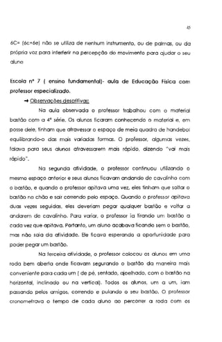 45
6C= (6c+6e) não se utiliza de nenhum instrumento, ou de palmas, ou da
própria voz para interferir na percepção do movimento para ajudar o seu
aluno
Escola n• 7 ( enSino fundamental)- aula de Educação Física com
professor especializado.
-+Observações descritivas:
Na aula observada o professor trabalhou com o material
bastão com a 4" série. Os alunos ficaram conhecendo o material e, em
posse dele, tinham que atravessar o espaço de meia quadra de handebol
equilibrando-o das mais variadas formas. O professor, algumas vezes,
falava para seus alunos atravessarem mais rápido, dizendo "vai mais
rápido11
•
Na segunda atividade, o professor continuou u!Hizando o
mesmo espaço anterior e seus alunos ficavam andando de cavalinho com
o bastão, e quando o professor apitava uma vez, eles tinham que soltar o
bastão no chão e sair correndo pelo espaço. Quando o professor apitava
duas vezes seguidas, eles deveriam pegar qualquer bastão e voltar a
andarem de cavalinho. Para variar, o professor ia tirando um bastão a
cada vez que apitava. Portanto, um aluno acabava ficando sem o bastão,
mas não saia da atividade. Ele ficava esperando a oportun'1dade para
poder pegar um bastão.
Na terceira atividade, o professor colocou os alunos em uma
roda bem aberta onde ficavam segurando o bastão da maneira mais
conveniente para cada um ( de pé, sentado, ajoelhado, com o bastão na
horizontal, inclinado ou na vertical). Todos os alunos, um a um, 1am
passando pelos amigos, correndo e pulando o seu bastão. O professor
cronometrava o tempo de cada aluno ao percorrer a roda com os
 