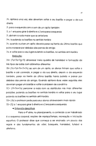 47
lh. apitava uma vez, eles deveriam soltar o seu bastão e pegar 0 da sua
direita
li. para a esquerda com o som de um apito também
lj. o I era para girar à direita e o 2 era para a esquerda
li. abriram a roda maior que as anteriores
lm. ia pulando os bastões no sentido horário
ln. quando ouvisse um apito deveria parar na frente do último bastão que
pulou e passar por debaixo das pernas do amigo
lo. e voltar para o seu lugar pulando os bastões, no sentido anti-horário
Redução:
lA= (la+7e+7g+71) atravessar meia quadra de handebol e formação de
três tipos de rodas com diâmetros diferentes
7B= (7c+7d+7h+7i+7n) ao som de um apito, os alunos tinham que soltar o
bastão e sair correndo, e pegar o da sua direita, depois o da esquerda
também, parar na frente do último bastão havia pulado e passar por
debaixo das pernas do amigo. Quando apitava duas vezes seguidas eles
deveriam pegar um bastão e voltar a andarem de cavalinho
7C= (7f+7m+7o) percorrer a roda com os obstáculos nas mais diferentes
posições, pulando os bastões no sentido horário e voltar para o seu lugar
pulando os bastões no sentido anti-horário
70= (7b) o professor pede para seus alunos atravessarem mais rápido
7E= (7j) o I era para girar à direita e o 2 era para a esquerda
... Entrevista descritiva:
Para a 4" série, no planejamento, o conteúdo a ser trabalhado
é o esquema corporal, noções de espaço/tempo, recreação e iniciação
esportiva. O professor disse que começa a ser ensinado um pouco das
regras e dos fundamentos do vôlei, basquete, handebol, futebol e
atletismo.
 