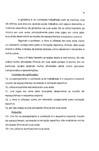 48
A ginástica é um conteúdo trabalhado com as meninas, mas
ele afirmou que procura, quando pode, trabalhar com alguns elementos e
materiais específicos da ginástica nas suas aulas. Ele se utiliza bastante da
música em suas aulas, principalmente para criar jogos em cima dela,
buscando desenvolver as noções de espaço/tempo e esquema corporal
Segundo o professor, o ritmo é utilizado em suas aulas como
um elemento coadjuvante para a iniciação esportiva. Através dele pode
ensinar o drible, o tempo de batida da bola, como desarmar o adversário e
outras coisas.
Para a 4' série também se realiza teatro e mini torneio. Ele não
realiza muitas atividades rítmicas em suas aulas porque a escola, por ser
particular, acaba exigindo muitas atividades extras como gincanas,
campeonatos e apresentações.
Unidades de significados:
la. no planejamento o conteúdo a ser trabalhado é o esquema corporal,
noções de espaço/tempo recreação e iniciação esportiva
lb. utiliza-se bastante da música em suas aulas
lc. criar jogos em cima dela, buscando desenvolver as noções de
espaço/tempo e esquema corporal
ld. o ritmo é utilizado como um elemento coadjuvante para rnrcração
esportiva
7e, ele não realiza muitas atividades rítmicas em suas aulas
Redução:
lA~ (la+7e) no planejamento o conteúdo é o esquema corporal, noções
de espaço/tempo, recreação e iniciação esportiva, não realizando muitas
atividades rítmicas em suas aulas
lB~ (lb) utiliza-se da música em suas aulas
 