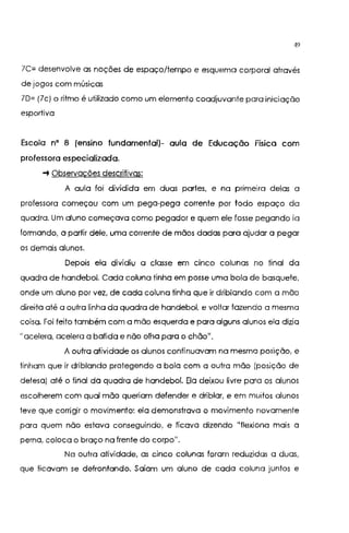 49
7C= desenvolve as noções de espaço/tempo e esquema corporal através
de jogos com músicas
70= (7c) o ritmo é utilizado como um elemento coadjuvante para iniciação
esportiva
Escola n• 8 (ensino fundamental)- aula de Educação Física com
professora especializada.
-+ Observações descrilivqs:
A aula foi dividida em duas partes, e na primeira delas a
professora começou com um pega-pego corrente por todo espaço da
quadro. Um aluno começava como pegador e quem ele fosse pegando ia
formando, a partir dele, uma corrente de mãos dadas para ajudar a pegar
os demais alunos.
Depois ela dividiu a classe em cinco colunas no final da
quadra de handebol. Cada coluna tinha em posse uma bola de basquete,
onde um aluno por vez, de cada coluna tinha que ir driblando com a mão
direita até a outra linha da quadra de handebol, e voltar fazendo a mesma
coisa. Foi feito também com a mão esquerda e paro alguns alunos ela dizia
"acelera, acelera a batido e não olha para o chão".
A outra atividade os alunos continuavam no mesma posição, e
tinham que ir driblando protegendo o bola com a outra mão (posição de
defeso) até o final da quadra de handebol. Ela deixou livre para os alunos
escolherem com qual mão queriam defender e driblar, e em muitos alunos
teve que corrigir o movimento: ela demonstrava o movimento novamente
para quem não estava conseguindo, e ficava dizendo "flexiono mais a
perna, coloca o braço na frente do corpo".
Na outra atividade, as cinco colunas foram reduzidas a duas,
que ficavam se defrontando. Saíam um aluno de cada coluna juntos e
 