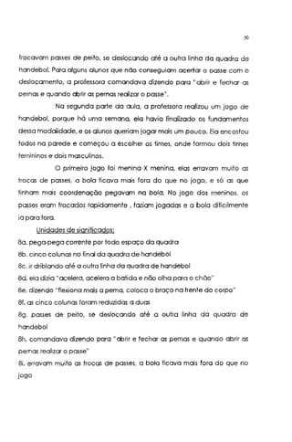50
trocavam passes de peito, se deslocando até a outra linha da quadra de
handebol. Para alguns alunos que não conseguiam acertar o passe com o
deslocamento, a professora comandava dizendo para '1
abrir e fechar as
pernas e quando abrir as pernas realizar o passe".
Na segunda parte da aula, a professora realizou um jogo de
handebol, porque há uma semana, ela havia finalizado os fundamentos
dessa modalidade, e os alunos queriam jogar mais um pouco. Ela encostou
todos na parede e começou a escolher os times, onde formou dois times
femininos e dois masculinos.
O primeiro jogo foi menina X menina, elas erravam muito as
trocas de passes, a bola ficava mais fora do que no jogo, e só as que
tinham mais coordenação pegavam na bola. No jogo dos meninos, os
passes eram trocados rapidamente , faziam jogadas e a bola dificilmente
ia para fora.
Unidades de significados:
8a. pega-pega corrente por todo espaço da quadra
8b. cinco colunas no final da quadra de handebol
Se. ir driblando até a outra linha da quadra de handebol
8d. ela dizia "acelera, acelera a batida e não olha para o chão"
8e. dizendo "flexiono mais a perna, coloca o braço na frente do corpo"
8f. as cinco colunas foram reduzidas a duas
8g. passes de peito, se deslocando até a outra linha da quadra de
handebol
8h. comandava dizendo para "abrir e fechar as pernas e quando abrir as
pernas realizar o passe"
Si. erravam muito as trocas de passes, a bola ficava mais fora do que no
jogo
 